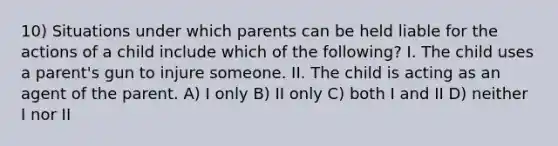 10) Situations under which parents can be held liable for the actions of a child include which of the following? I. The child uses a parent's gun to injure someone. II. The child is acting as an agent of the parent. A) I only B) II only C) both I and II D) neither I nor II