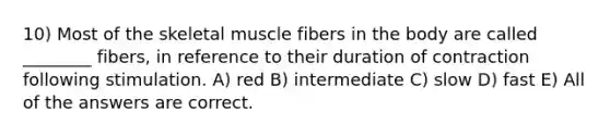 10) Most of the skeletal muscle fibers in the body are called ________ fibers, in reference to their duration of contraction following stimulation. A) red B) intermediate C) slow D) fast E) All of the answers are correct.