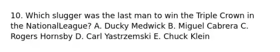 10. Which slugger was the last man to win the Triple Crown in the NationalLeague? A. Ducky Medwick B. Miguel Cabrera C. Rogers Hornsby D. Carl Yastrzemski E. Chuck Klein