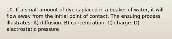 10. If a small amount of dye is placed in a beaker of water, it will flow away from the initial point of contact. The ensuing process illustrates: A) diffusion. B) concentration. C) charge. D) electrostatic pressure