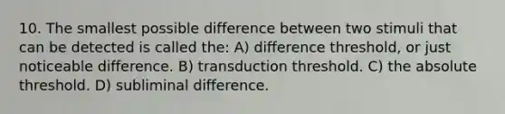 10. The smallest possible difference between two stimuli that can be detected is called the: A) difference threshold, or just noticeable difference. B) transduction threshold. C) the absolute threshold. D) subliminal difference.