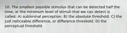 10. The smallest possible stimulus that can be detected half the time, or the minimum level of stimuli that we can detect is called: A) subliminal perception. B) the absolute threshold. C) the just noticeable difference, or difference threshold. D) the perceptual threshold.