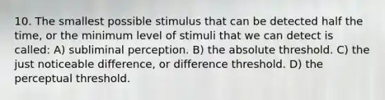 10. The smallest possible stimulus that can be detected half the time, or the minimum level of stimuli that we can detect is called: A) subliminal perception. B) the absolute threshold. C) the just noticeable difference, or difference threshold. D) the perceptual threshold.