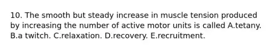 10. The smooth but steady increase in muscle tension produced by increasing the number of active motor units is called A.tetany. B.a twitch. C.relaxation. D.recovery. E.recruitment.