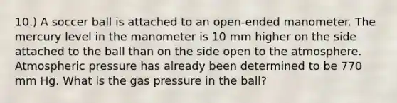 10.) A soccer ball is attached to an open-ended manometer. The mercury level in the manometer is 10 mm higher on the side attached to the ball than on the side open to the atmosphere. Atmospheric pressure has already been determined to be 770 mm Hg. What is the gas pressure in the ball?