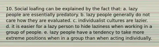 10. Social loafing can be explained by the fact that: a. lazy people are essentially predatory. b. lazy people generally do not care how they are evaluated. c. individualist cultures are lazier. d. it is easier for a lazy person to hide laziness when working in a group of people. e. lazy people have a tendency to take more extreme positions when in a group than when acting individually.