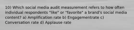 10) Which social media audit measurement refers to how often individual respondents "like" or "favorite" a brand's social media content? a) Amplification rate b) Engagementrate c) Conversation rate d) Applause rate