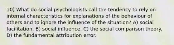 10) What do social psychologists call the tendency to rely on internal characteristics for explanations of the behaviour of others and to ignore the influence of the situation? A) social facilitation. B) social influence. C) the social comparison theory. D) the fundamental attribution error.