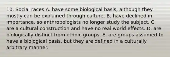 10. Social races A. have some biological basis, although they mostly can be explained through culture. B. have declined in importance, so anthropologists no longer study the subject. C. are a cultural construction and have no real world effects. D. are biologically distinct from ethnic groups. E. are groups assumed to have a biological basis, but they are defined in a culturally arbitrary manner.