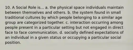 10. A Social Role is... a. the physical space individuals maintain between themselves and others. b. the system found in small traditional cultures by which people belonging to a similar age group are categorized together. c. interaction occurring among people present in a particular setting but not engaged in direct face to face communication. d. socially defined expectations of an individual in a given status or occupying a particular social position.