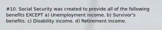 #10. Social Security was created to provide all of the following benefits EXCEPT a) Unemployment income. b) Survivor's benefits. c) Disability income. d) Retirement income.