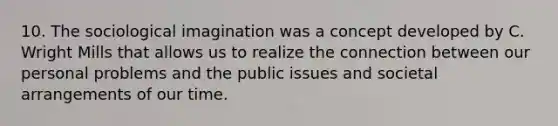 10. The sociological imagination was a concept developed by C. Wright Mills that allows us to realize the connection between our personal problems and the public issues and societal arrangements of our time.