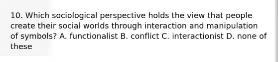 10. Which sociological perspective holds the view that people create their social worlds through interaction and manipulation of symbols? A. functionalist B. conflict C. interactionist D. none of these