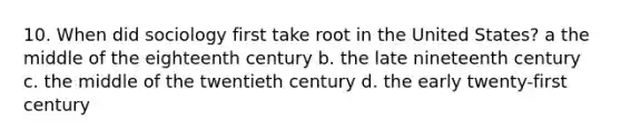 10. When did sociology first take root in the United States? a the middle of the eighteenth century b. the late nineteenth century c. the middle of the twentieth century d. the early twenty-first century