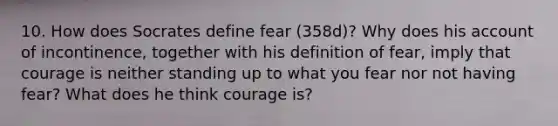 10. How does Socrates define fear (358d)? Why does his account of incontinence, together with his definition of fear, imply that courage is neither standing up to what you fear nor not having fear? What does he think courage is?