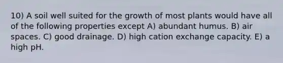 10) A soil well suited for the growth of most plants would have all of the following properties except A) abundant humus. B) air spaces. C) good drainage. D) high cation exchange capacity. E) a high pH.