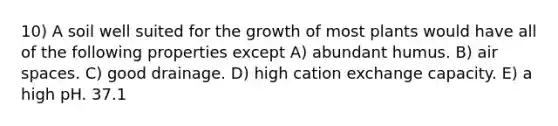 10) A soil well suited for the growth of most plants would have all of the following properties except A) abundant humus. B) air spaces. C) good drainage. D) high cation exchange capacity. E) a high pH. 37.1