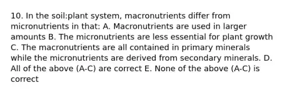 10. In the soil:plant system, macronutrients differ from micronutrients in that: A. Macronutrients are used in larger amounts B. The micronutrients are less essential for plant growth C. The macronutrients are all contained in primary minerals while the micronutrients are derived from secondary minerals. D. All of the above (A-C) are correct E. None of the above (A-C) is correct