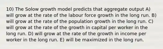 10) The Solow growth model predicts that aggregate output A) will grow at the rate of the labour force growth in the long run. B) will grow at the rate of the population growth in the long run. C) will grow at the rate of the growth in capital per worker in the long run. D) will grow at the rate of the growth in income per worker in the long run. E) will be maximized in the long run.