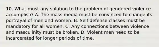 10. What must any solution to the problem of gendered violence accomplish? A. The mass media must be convinced to change its portrayal of men and women. B. Self-defense classes must be mandatory for all women. C. Any connections between violence and masculinity must be broken. D. Violent men need to be incarcerated for longer periods of time.