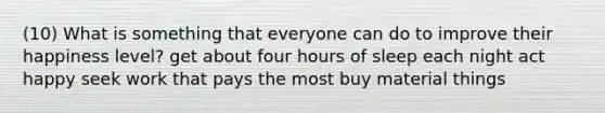 (10) What is something that everyone can do to improve their happiness level? get about four hours of sleep each night act happy seek work that pays the most buy material things