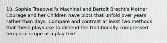 10. Sophie Treadwell's Machinal and Bertolt Brecht's Mother Courage and her Children have plots that unfold over years rather than days. Compare and contrast at least two methods that these plays use to distend the traditionally compressed temporal scope of a play text.