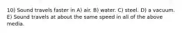 10) Sound travels faster in A) air. B) water. C) steel. D) a vacuum. E) Sound travels at about the same speed in all of the above media.