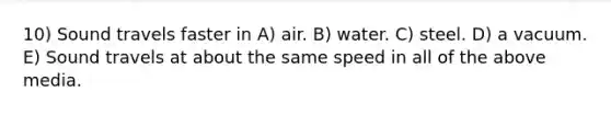 10) Sound travels faster in A) air. B) water. C) steel. D) a vacuum. E) Sound travels at about the same speed in all of the above media.