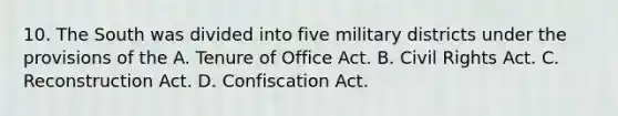 10. The South was divided into five military districts under the provisions of the A. Tenure of Office Act. B. Civil Rights Act. C. Reconstruction Act. D. Confiscation Act.