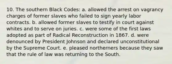 10. The southern Black Codes: a. allowed the arrest on vagrancy charges of former slaves who failed to sign yearly labor contracts. b. allowed former slaves to testify in court against whites and to serve on juries. c. were some of the first laws adopted as part of Radical Reconstruction in 1867. d. were denounced by <a href='https://www.questionai.com/knowledge/kQiLLn6WuO-president-johnson' class='anchor-knowledge'>president johnson</a> and declared unconstitutional by the Supreme Court. e. pleased northerners because they saw that the rule of law was returning to the South.