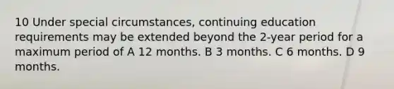 10 Under special circumstances, continuing education requirements may be extended beyond the 2-year period for a maximum period of A 12 months. B 3 months. C 6 months. D 9 months.