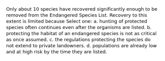 Only about 10 species have recovered significantly enough to be removed from the Endangered Species List. Recovery to this extent is limited because Select one: a. hunting of protected species often continues even after the organisms are listed. b. protecting the habitat of an endangered species is not as critical as once assumed. c. the regulations protecting the species do not extend to private landowners. d. populations are already low and at high risk by the time they are listed.