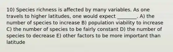 10) Species richness is affected by many variables. As one travels to higher latitudes, one would expect ________. A) the number of species to increase B) population viability to increase C) the number of species to be fairly constant D) the number of species to decrease E) other factors to be more important than latitude