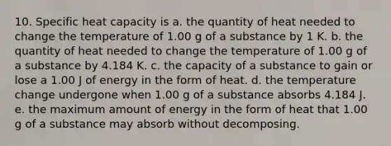 10. Specific heat capacity is a. the quantity of heat needed to change the temperature of 1.00 g of a substance by 1 K. b. the quantity of heat needed to change the temperature of 1.00 g of a substance by 4.184 K. c. the capacity of a substance to gain or lose a 1.00 J of energy in the form of heat. d. the temperature change undergone when 1.00 g of a substance absorbs 4.184 J. e. the maximum amount of energy in the form of heat that 1.00 g of a substance may absorb without decomposing.