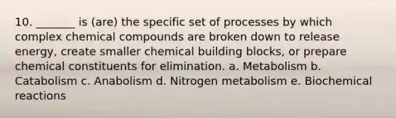 10. _______ is (are) the specific set of processes by which complex chemical compounds are broken down to release energy, create smaller chemical building blocks, or prepare chemical constituents for elimination. a. Metabolism b. Catabolism c. Anabolism d. Nitrogen metabolism e. Biochemical reactions