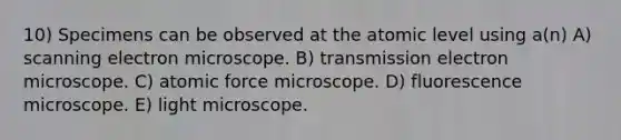 10) Specimens can be observed at the atomic level using a(n) A) scanning electron microscope. B) transmission electron microscope. C) atomic force microscope. D) fluorescence microscope. E) light microscope.