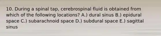 10. During a spinal tap, cerebrospinal fluid is obtained from which of the following locations? A.) dural sinus B.) epidural space C.) subarachnoid space D.) subdural space E.) sagittal sinus