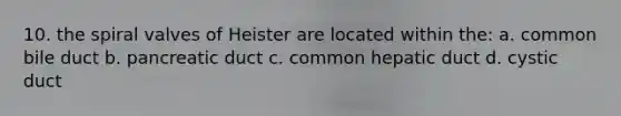 10. the spiral valves of Heister are located within the: a. common bile duct b. pancreatic duct c. common hepatic duct d. cystic duct