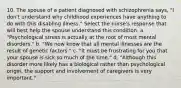 10. The spouse of a patient diagnosed with schizophrenia says, "I don't understand why childhood experiences have anything to do with this disabling illness." Select the nurse's response that will best help the spouse understand this condition. a. "Psychological stress is actually at the root of most mental disorders." b. "We now know that all mental illnesses are the result of genetic factors." c. "It must be frustrating for you that your spouse is sick so much of the time." d. "Although this disorder more likely has a biological rather than psychological origin, the support and involvement of caregivers is very important."