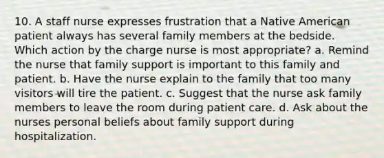 10. A staff nurse expresses frustration that a Native American patient always has several family members at the bedside. Which action by the charge nurse is most appropriate? a. Remind the nurse that family support is important to this family and patient. b. Have the nurse explain to the family that too many visitors will tire the patient. c. Suggest that the nurse ask family members to leave the room during patient care. d. Ask about the nurses personal beliefs about family support during hospitalization.