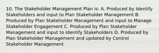 10. The Stakeholder Management Plan is: A. Produced by Identify Stakeholders and input to Plan Stakeholder Management B. Produced by Plan Stakeholder Management and input to Manage Stakeholder Engagement C. Produced by Plan Stakeholder Management and input to Identify Stakeholders D. Produced by Plan Stakeholder Management and updated by Control Stakeholder Management