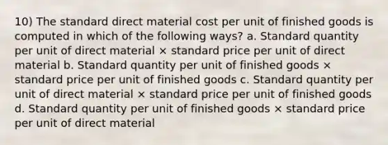 10) The standard direct material cost per unit of finished goods is computed in which of the following ways? a. Standard quantity per unit of direct material × standard price per unit of direct material b. Standard quantity per unit of finished goods × standard price per unit of finished goods c. Standard quantity per unit of direct material × standard price per unit of finished goods d. Standard quantity per unit of finished goods × standard price per unit of direct material