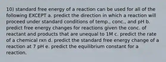 10) standard free energy of a reaction can be used for all of the following EXCEPT a. predict the direction in which a reaction will proceed under standard conditions of temp., conc., and pH b. predict free energy changes for reactions given the conc. of reactant and products that are unequal to 1M c. predict the rate of a chemical rxn d. predict the standard free energy change of a reaction at 7 pH e. predict the equilibrium constant for a reaction.