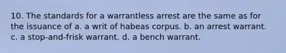 10. The standards for a warrantless arrest are the same as for the issuance of a. a writ of habeas corpus. b. an arrest warrant. c. a stop-and-frisk warrant. d. a bench warrant.