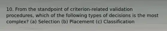 10. From the standpoint of criterion-related validation procedures, which of the following types of decisions is the most complex? (a) Selection (b) Placement (c) Classification