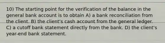 10) The starting point for the verification of the balance in the general bank account is to obtain A) a bank reconciliation from the client. B) the client's cash account from the general ledger. C) a cutoff bank statement directly from the bank. D) the client's year-end bank statement.