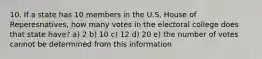 10. If a state has 10 members in the U.S. House of Reperesnatives, how many votes in the electoral college does that state have? a) 2 b) 10 c) 12 d) 20 e) the number of votes cannot be determined from this information