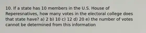 10. If a state has 10 members in the U.S. House of Reperesnatives, how many votes in the electoral college does that state have? a) 2 b) 10 c) 12 d) 20 e) the number of votes cannot be determined from this information