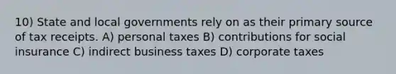 10) State and local governments rely on as their primary source of tax receipts. A) personal taxes B) contributions for social insurance C) indirect business taxes D) corporate taxes