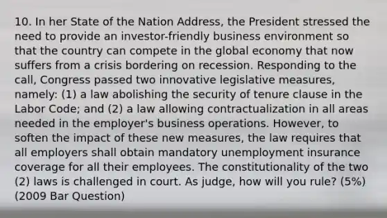 10. In her State of the Nation Address, the President stressed the need to provide an investor-friendly business environment so that the country can compete in the global economy that now suffers from a crisis bordering on recession. Responding to the call, Congress passed two innovative legislative measures, namely: (1) a law abolishing the security of tenure clause in the Labor Code; and (2) a law allowing contractualization in all areas needed in the employer's business operations. However, to soften the impact of these new measures, the law requires that all employers shall obtain mandatory unemployment insurance coverage for all their employees. The constitutionality of the two (2) laws is challenged in court. As judge, how will you rule? (5%) (2009 Bar Question)